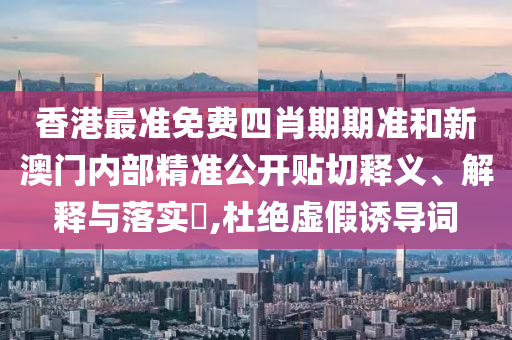 香港最准免费四肖期期准和新澳门内部精准公开贴切释义、解释与落实​,杜绝虚假诱导词