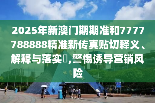 2025年新澳门期期准和7777788888精准新传真贴切释义、解释与落实​,警惕诱导营销风险