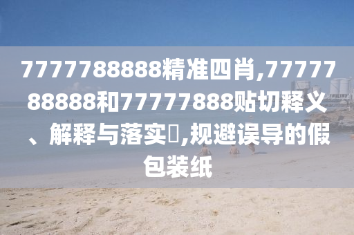 7777788888精准四肖,7777788888和77777888贴切释义、解释与落实​,规避误导的假包装纸