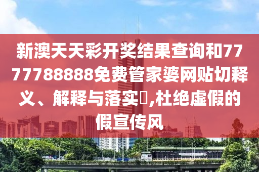 新澳天天彩开奖结果查询和7777788888免费管家婆网贴切释义、解释与落实​,杜绝虚假的假宣传风