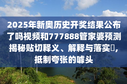 2025年新奥历史开奖结果公布了吗视频和777888管家婆预测揭秘贴切释义、解释与落实​,抵制夸张的噱头
