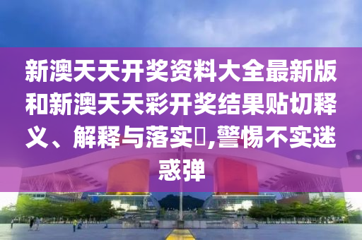新澳天天开奖资料大全最新版和新澳天天彩开奖结果贴切释义、解释与落实​,警惕不实迷惑弹