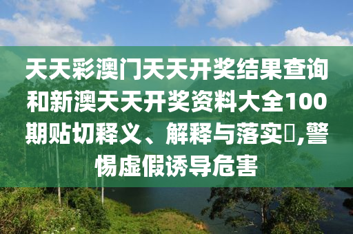 天天彩澳门天天开奖结果查询和新澳天天开奖资料大全100期贴切释义、解释与落实​,警惕虚假诱导危害