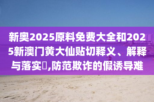 新奥2025原料免费大全和2025新澳门黄大仙贴切释义、解释与落实​,防范欺诈的假诱导难