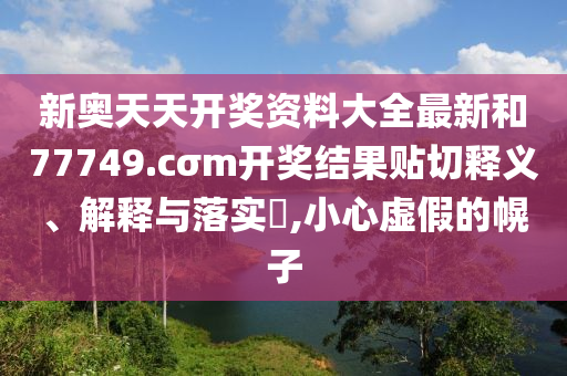 新奥天天开奖资料大全最新和77749.cσm开奖结果贴切释义、解释与落实​,小心虚假的幌子