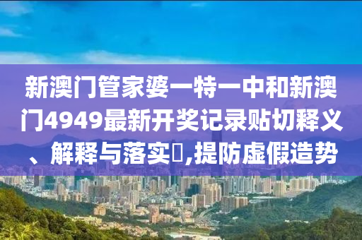 新澳门管家婆一特一中和新澳门4949最新开奖记录贴切释义、解释与落实​,提防虚假造势