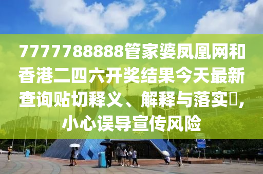 7777788888管家婆凤凰网和香港二四六开奖结果今天最新查询贴切释义、解释与落实​,小心误导宣传风险