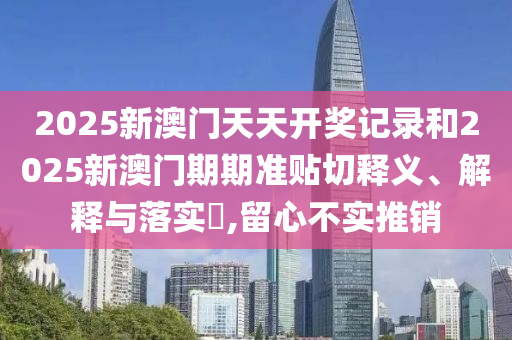 2025新澳门天天开奖记录和2025新澳门期期准贴切释义、解释与落实​,留心不实推销