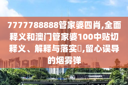 7777788888管家婆四肖,全面释义和澳门管家婆100中贴切释义、解释与落实​,留心误导的烟雾弹