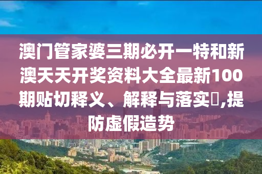 澳门管家婆三期必开一特和新澳天天开奖资料大全最新100期贴切释义、解释与落实​,提防虚假造势