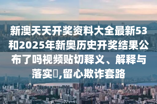 新澳天天开奖资料大全最新53和2025年新奥历史开奖结果公布了吗视频贴切释义、解释与落实​,留心欺诈套路
