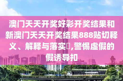 澳门天天开奖好彩开奖结果和新澳门天天开奖结果888贴切释义、解释与落实​,警惕虚假的假诱导扣
