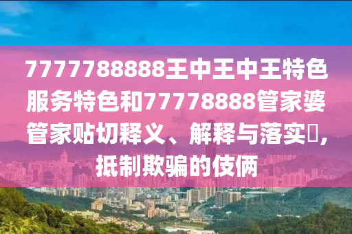 7777788888王中王中王特色服务特色和77778888管家婆管家贴切释义、解释与落实​,抵制欺骗的伎俩