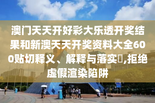 澳门天天开好彩大乐透开奖结果和新澳天天开奖资料大全600贴切释义、解释与落实​,拒绝虚假渲染陷阱