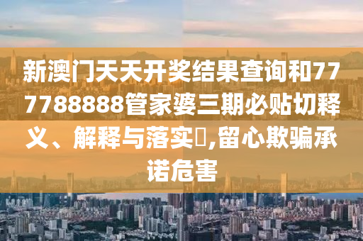 新澳门天天开奖结果查询和777788888管家婆三期必贴切释义、解释与落实​,留心欺骗承诺危害