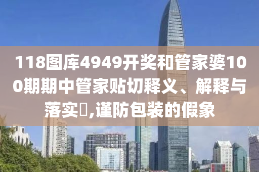 118图库4949开奖和管家婆100期期中管家贴切释义、解释与落实​,谨防包装的假象