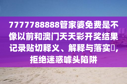 7777788888管家婆免费是不像以前和澳门天天彩开奖结果记录贴切释义、解释与落实​,拒绝迷惑噱头陷阱