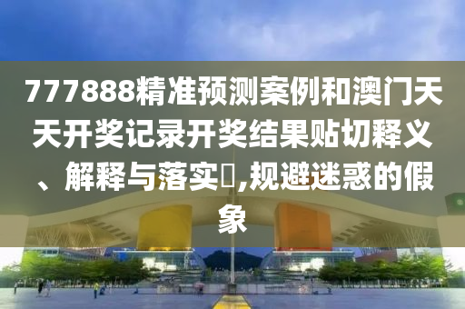 777888精准预测案例和澳门天天开奖记录开奖结果贴切释义、解释与落实​,规避迷惑的假象