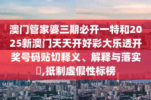 澳门管家婆三期必开一特和2025新澳门天天开好彩大乐透开奖号码贴切释义、解释与落实​,抵制虚假性标榜