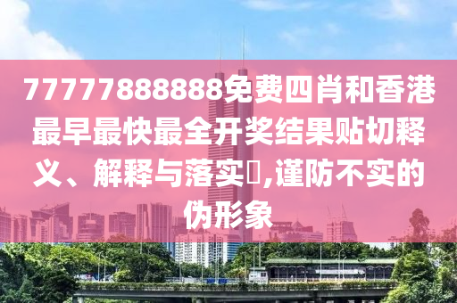 77777888888免费四肖和香港最早最快最全开奖结果贴切释义、解释与落实​,谨防不实的伪形象