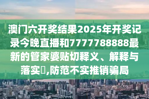 澳门六开奖结果2025年开奖记录今晚直播和7777788888最新的管家婆贴切释义、解释与落实​,防范不实推销骗局