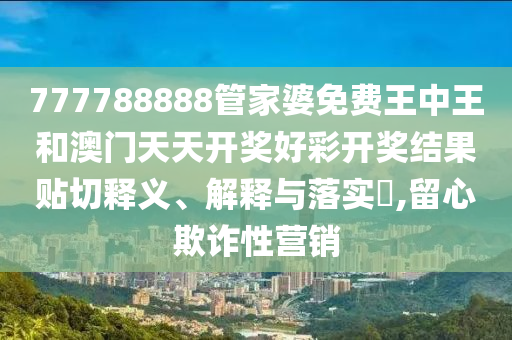 777788888管家婆免费王中王和澳门天天开奖好彩开奖结果贴切释义、解释与落实​,留心欺诈性营销