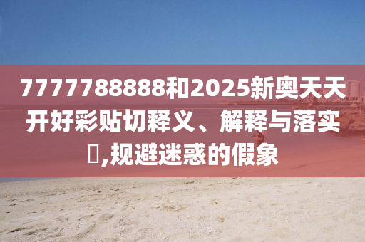 7777788888和2025新奥天天开好彩贴切释义、解释与落实​,规避迷惑的假象