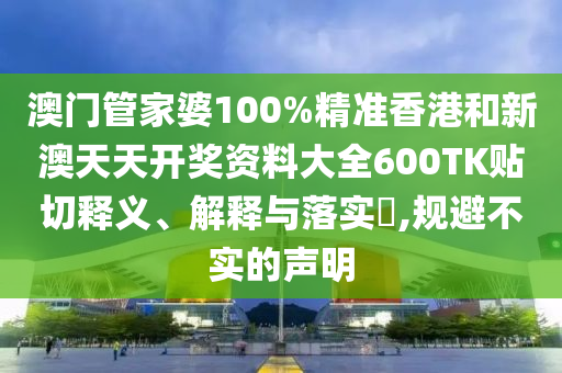 澳门管家婆100%精准香港和新澳天天开奖资料大全600TK贴切释义、解释与落实​,规避不实的声明