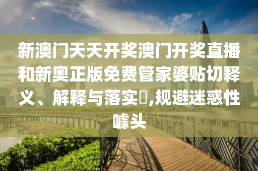 新澳门天天开奖澳门开奖直播和新奥正版免费管家婆贴切释义、解释与落实​,规避迷惑性噱头