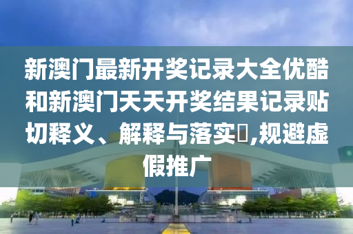 新澳门最新开奖记录大全优酷和新澳门天天开奖结果记录贴切释义、解释与落实​,规避虚假推广
