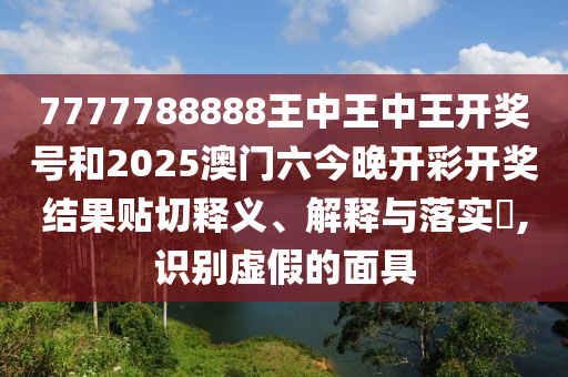 7777788888王中王中王开奖号和2025澳门六今晚开彩开奖结果贴切释义、解释与落实​,识别虚假的面具
