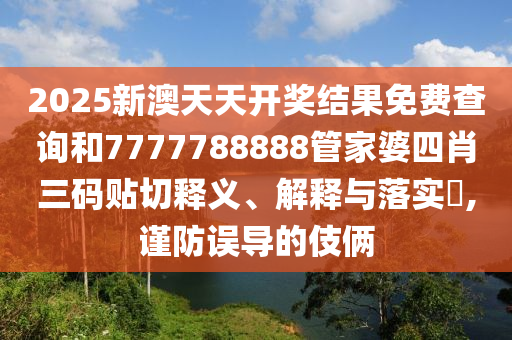 2025新澳天天开奖结果免费查询和7777788888管家婆四肖三码贴切释义、解释与落实​,谨防误导的伎俩