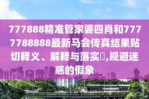 777888精准管家婆四肖和7777788888最新马会传真结果贴切释义、解释与落实​,规避迷惑的假象