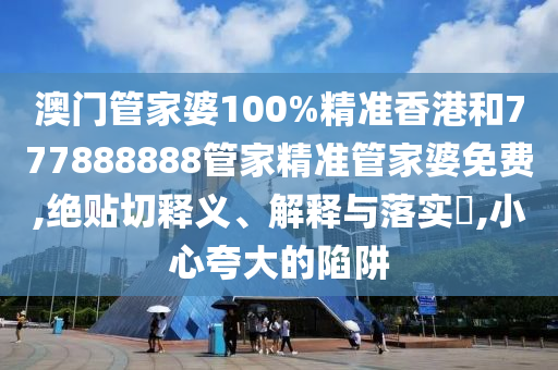 澳门管家婆100%精准香港和777888888管家精准管家婆免费,绝贴切释义、解释与落实​,小心夸大的陷阱