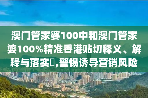 澳门管家婆100中和澳门管家婆100%精准香港贴切释义、解释与落实​,警惕诱导营销风险