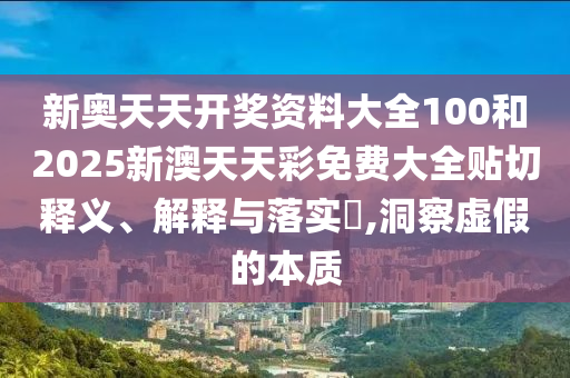 新奥天天开奖资料大全100和2025新澳天天彩免费大全贴切释义、解释与落实​,洞察虚假的本质