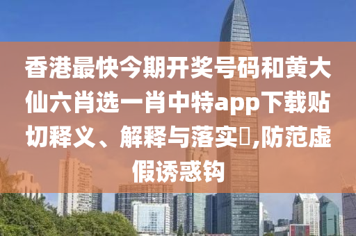 香港最快今期开奖号码和黄大仙六肖选一肖中特app下载贴切释义、解释与落实​,防范虚假诱惑钩