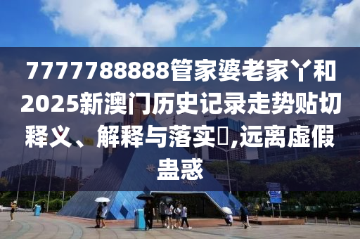 7777788888管家婆老家丫和2025新澳门历史记录走势贴切释义、解释与落实​,远离虚假蛊惑