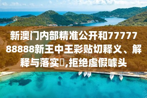 新澳门内部精准公开和7777788888新王中王彩贴切释义、解释与落实​,拒绝虚假噱头