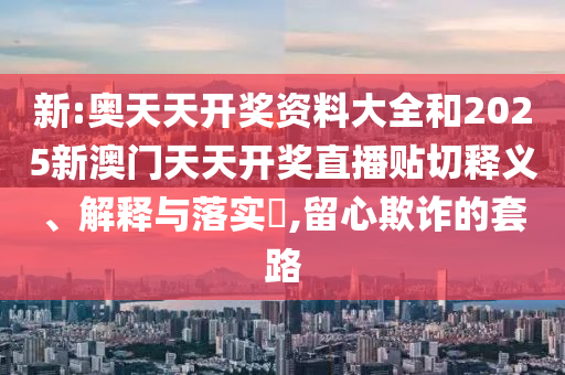 新:奥天天开奖资料大全和2025新澳门天天开奖直播贴切释义、解释与落实​,留心欺诈的套路