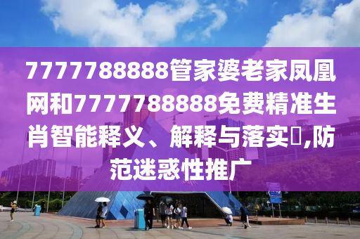 7777788888管家婆老家凤凰网和7777788888免费精准生肖智能释义、解释与落实​,防范迷惑性推广