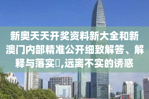 新奥天天开奖资料新大全和新澳门内部精准公开细致解答、解释与落实​,远离不实的诱惑