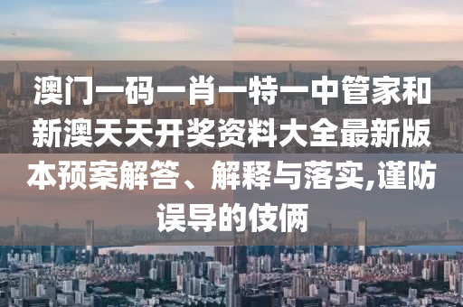 澳门一码一肖一特一中管家和新澳天天开奖资料大全最新版本预案解答、解释与落实,谨防误导的伎俩