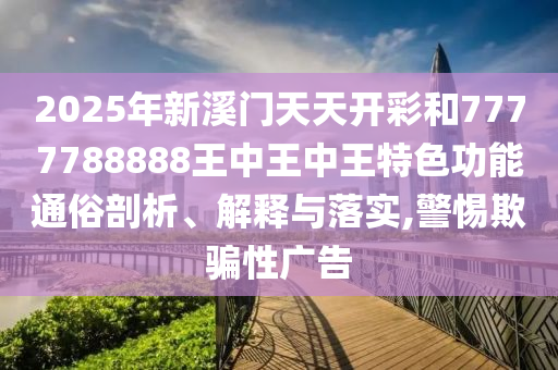 2025年新溪门天天开彩和7777788888王中王中王特色功能通俗剖析、解释与落实,警惕欺骗性广告