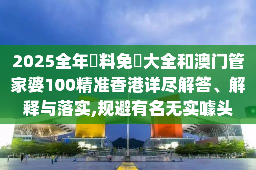 2025全年資料免費大全和澳门管家婆100精准香港详尽解答、解释与落实,规避有名无实噱头
