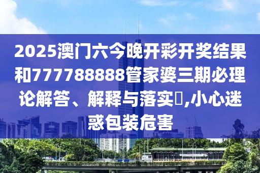 2025澳门六今晚开彩开奖结果和777788888管家婆三期必理论解答、解释与落实​,小心迷惑包装危害