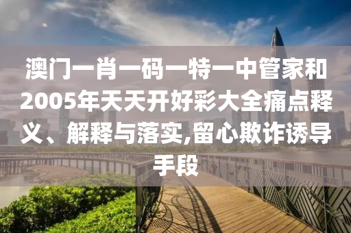 澳门一肖一码一特一中管家和2005年天天开好彩大全痛点释义、解释与落实,留心欺诈诱导手段