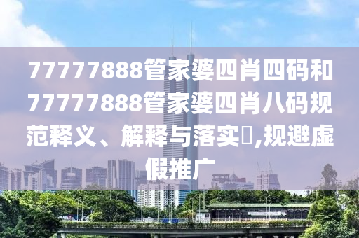 77777888管家婆四肖四码和77777888管家婆四肖八码规范释义、解释与落实​,规避虚假推广