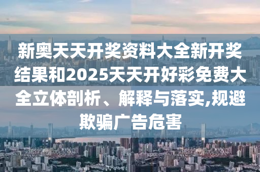 新奥天天开奖资料大全新开奖结果和2025天天开好彩免费大全立体剖析、解释与落实,规避欺骗广告危害