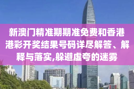 新澳门精准期期准免费和香港港彩开奖结果号码详尽解答、解释与落实,躲避虚夸的迷雾